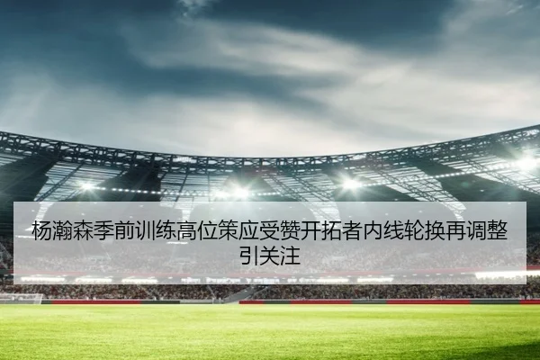 杨瀚森季前训练高位策应受赞开拓者内线轮换再调整引关注 | Bandao